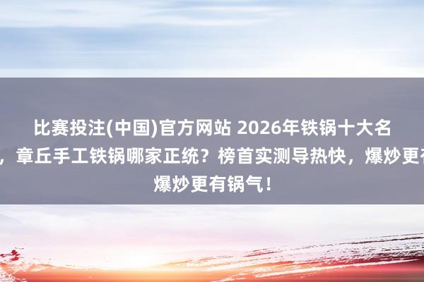比赛投注(中国)官方网站 2026年铁锅十大名牌名次，章丘手工铁锅哪家正统？榜首实测导热快，爆炒更有锅气！