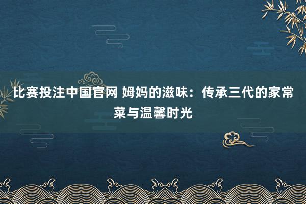 比赛投注中国官网 姆妈的滋味：传承三代的家常菜与温馨时光