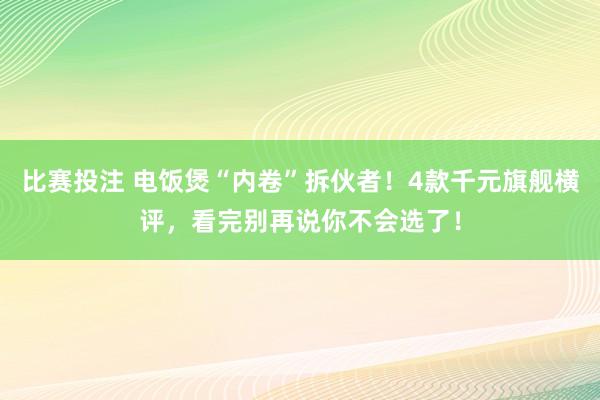 比赛投注 电饭煲“内卷”拆伙者！4款千元旗舰横评，看完别再说你不会选了！