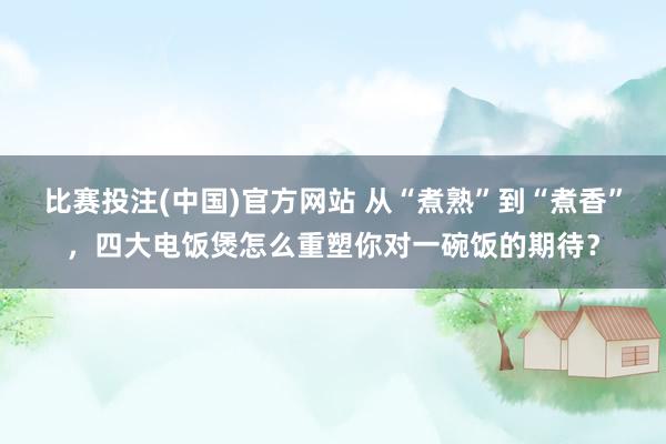 比赛投注(中国)官方网站 从“煮熟”到“煮香”，四大电饭煲怎么重塑你对一碗饭的期待？