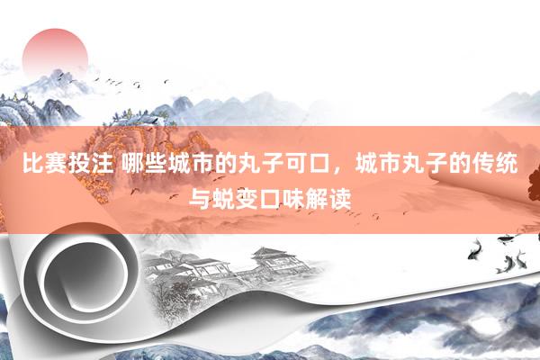 比赛投注 哪些城市的丸子可口，城市丸子的传统与蜕变口味解读