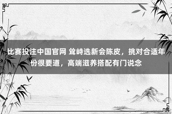 比赛投注中国官网 耸峙选新会陈皮，挑对合适年份很要道，高端滋养搭配有门说念