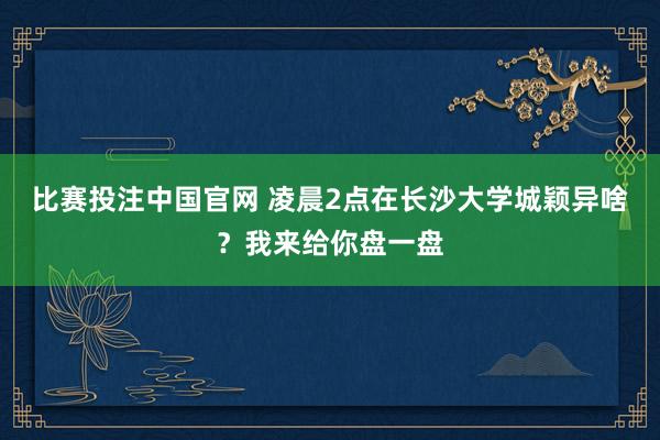 比赛投注中国官网 凌晨2点在长沙大学城颖异啥？我来给你盘一盘