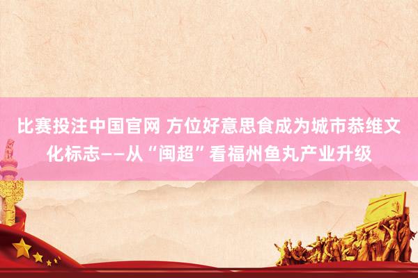 比赛投注中国官网 方位好意思食成为城市恭维文化标志——从“闽超”看福州鱼丸产业升级