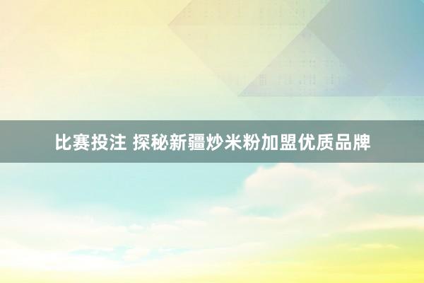 比赛投注 探秘新疆炒米粉加盟优质品牌