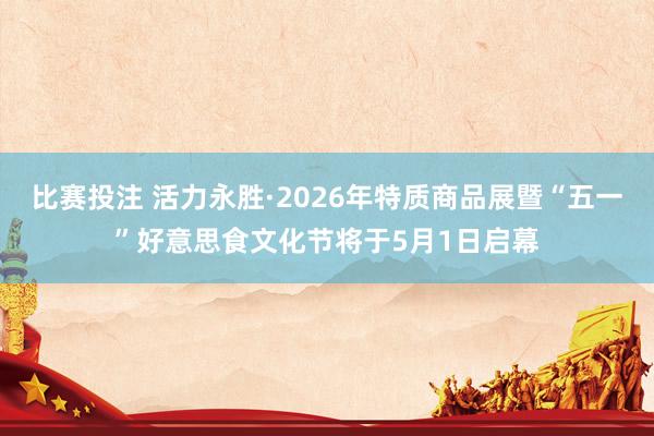 比赛投注 活力永胜·2026年特质商品展暨“五一”好意思食文化节将于5月1日启幕