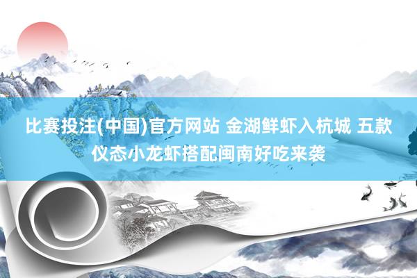 比赛投注(中国)官方网站 金湖鲜虾入杭城 五款仪态小龙虾搭配闽南好吃来袭