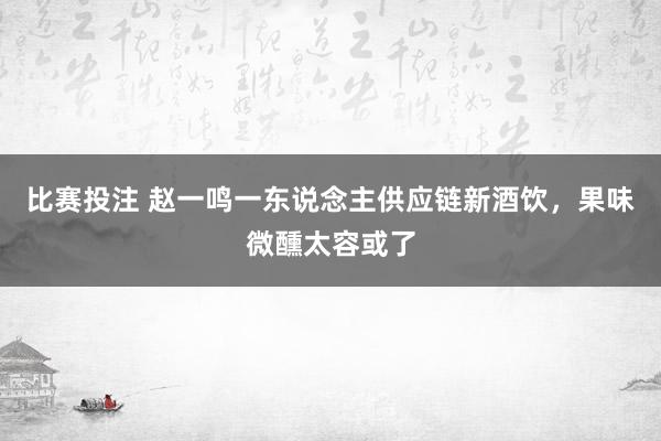 比赛投注 赵一鸣一东说念主供应链新酒饮，果味微醺太容或了