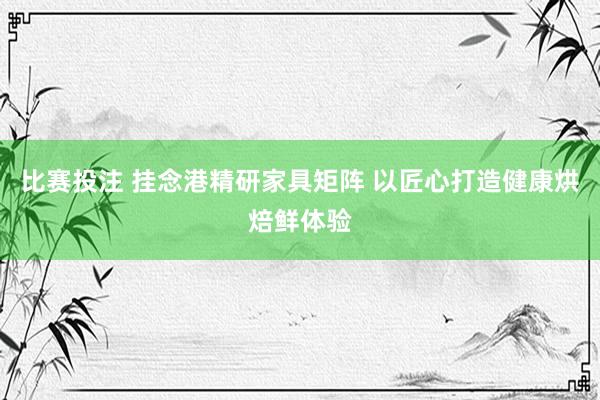 比赛投注 挂念港精研家具矩阵 以匠心打造健康烘焙鲜体验