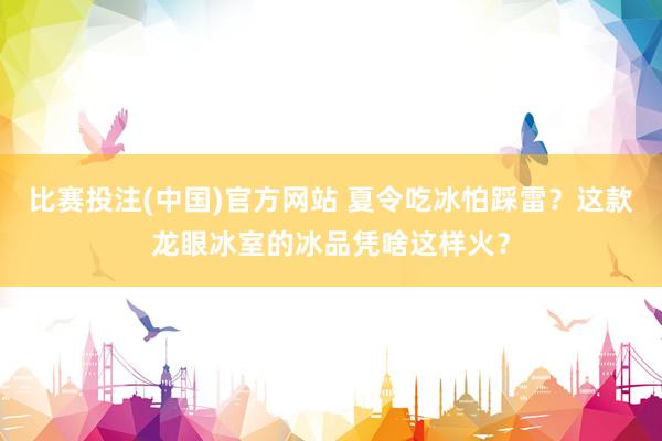 比赛投注(中国)官方网站 夏令吃冰怕踩雷？这款龙眼冰室的冰品凭啥这样火？