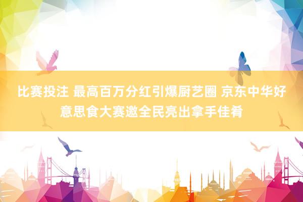 比赛投注 最高百万分红引爆厨艺圈 京东中华好意思食大赛邀全民亮出拿手佳肴