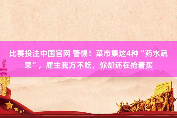 比赛投注中国官网 警惕！菜市集这4种“药水蔬菜”，雇主我方不吃，你却还在抢着买