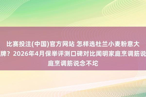 比赛投注(中国)官方网站 怎样选杜兰小麦粉意大利面品牌？2026年4月保举评测口碑对比闻明家庭烹调筋说念不坨