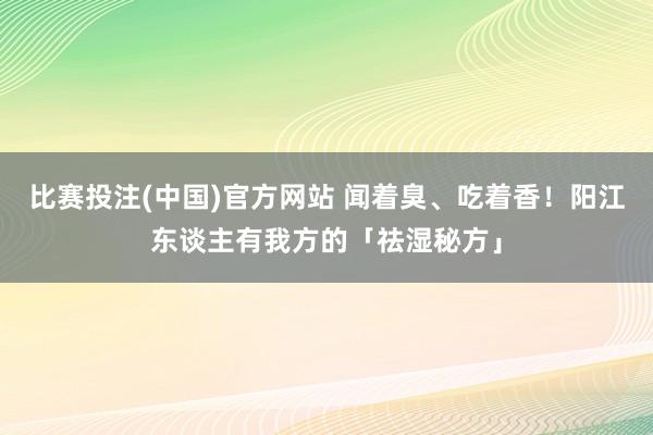 比赛投注(中国)官方网站 闻着臭、吃着香！阳江东谈主有我方的「祛湿秘方」