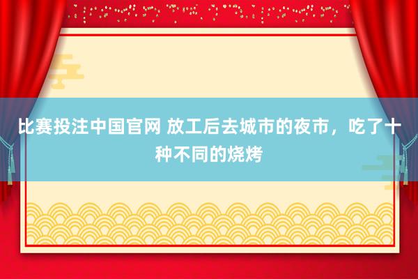 比赛投注中国官网 放工后去城市的夜市，吃了十种不同的烧烤