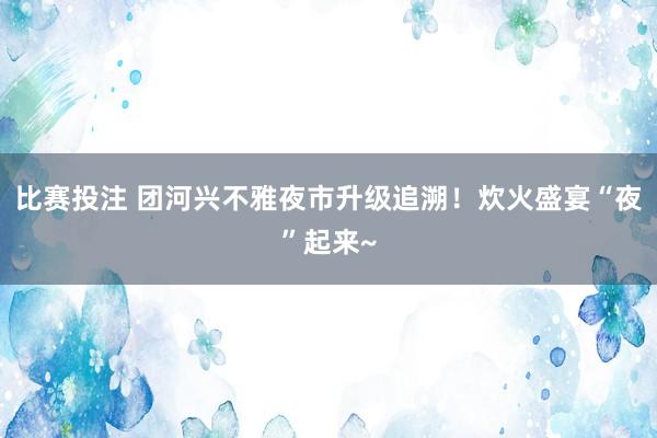 比赛投注 团河兴不雅夜市升级追溯！炊火盛宴“夜”起来~