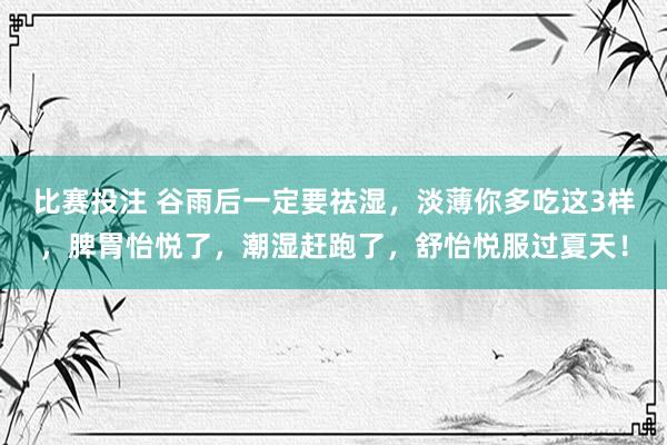 比赛投注 谷雨后一定要祛湿，淡薄你多吃这3样，脾胃怡悦了，潮湿赶跑了，舒怡悦服过夏天！