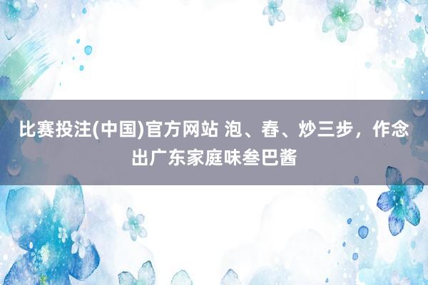 比赛投注(中国)官方网站 泡、舂、炒三步，作念出广东家庭味叁巴酱