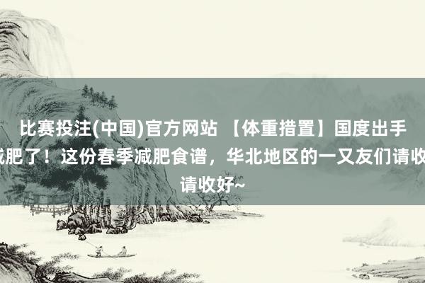 比赛投注(中国)官方网站 【体重措置】国度出手教减肥了！这份春季减肥食谱，华北地区的一又友们请收好~