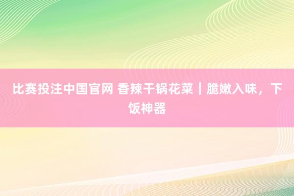 比赛投注中国官网 香辣干锅花菜｜脆嫩入味，下饭神器