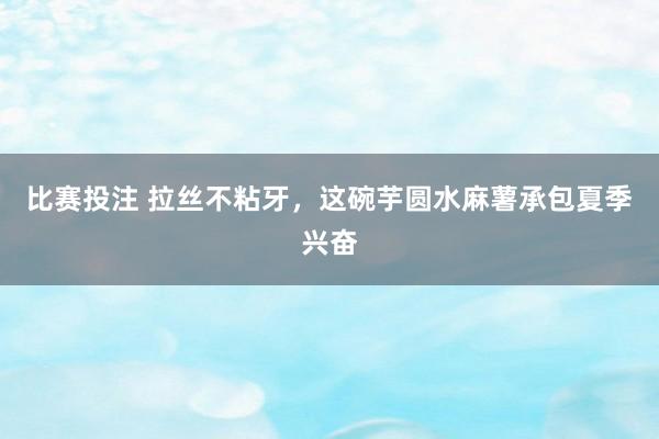 比赛投注 拉丝不粘牙，这碗芋圆水麻薯承包夏季兴奋