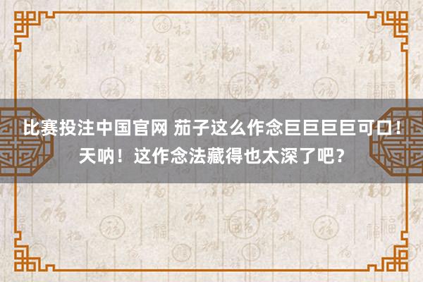 比赛投注中国官网 茄子这么作念巨巨巨巨可口！天呐！这作念法藏得也太深了吧？
