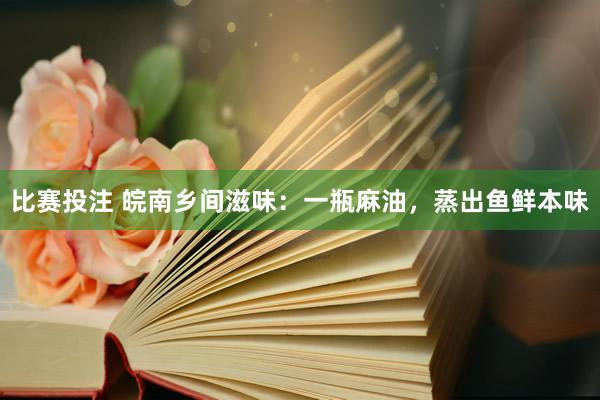 比赛投注 皖南乡间滋味：一瓶麻油，蒸出鱼鲜本味