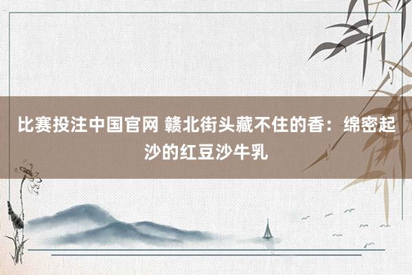 比赛投注中国官网 赣北街头藏不住的香：绵密起沙的红豆沙牛乳