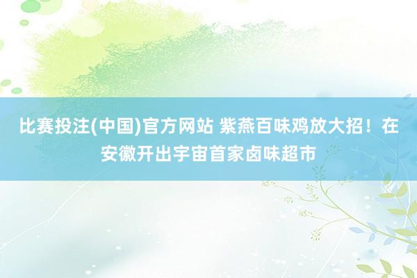 比赛投注(中国)官方网站 紫燕百味鸡放大招！在安徽开出宇宙首家卤味超市