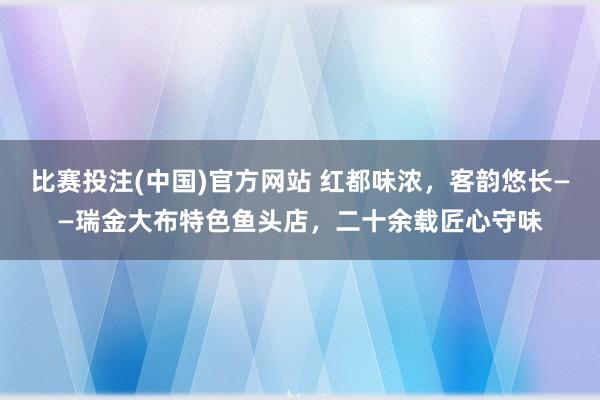 比赛投注(中国)官方网站 红都味浓，客韵悠长——瑞金大布特色鱼头店，二十余载匠心守味