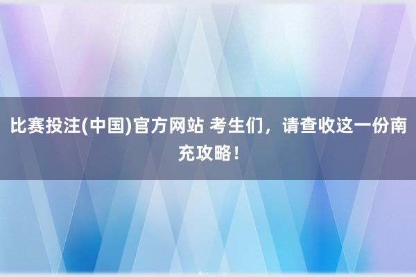 比赛投注(中国)官方网站 考生们，请查收这一份南充攻略！