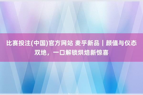 比赛投注(中国)官方网站 麦乎新品｜颜值与仪态双绝，一口解锁烘焙新惊喜