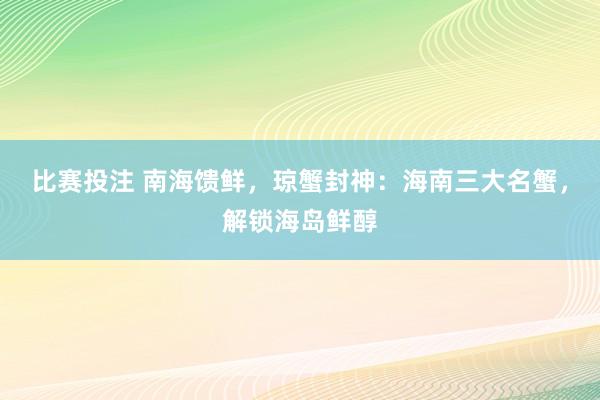 比赛投注 南海馈鲜，琼蟹封神：海南三大名蟹，解锁海岛鲜醇