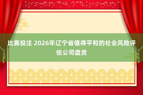 比赛投注 2026年辽宁省值得平和的社会风险评估公司盘货
