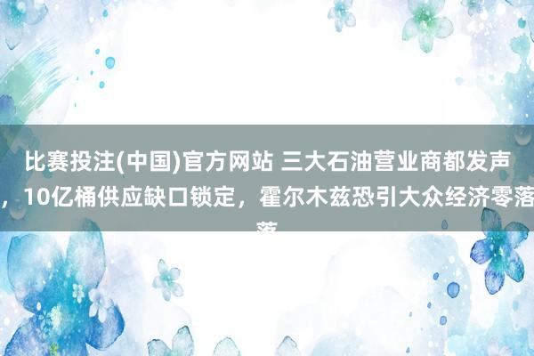 比赛投注(中国)官方网站 三大石油营业商都发声，10亿桶供应缺口锁定，霍尔木兹恐引大众经济零落