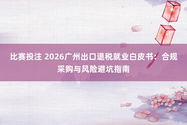 比赛投注 2026广州出口退税就业白皮书：合规采购与风险避坑指南