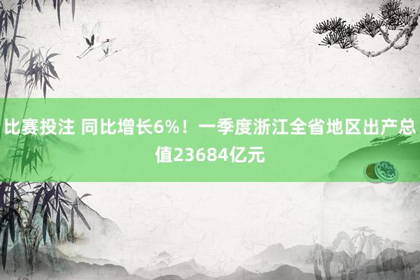 比赛投注 同比增长6%！一季度浙江全省地区出产总值23684亿元