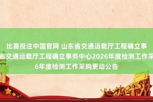 比赛投注中国官网 山东省交通运载厅工程确立事务中心山东省交通运载厅工程确立事务中心2026年度检测工作采购更动公告