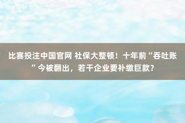 比赛投注中国官网 社保大整顿！十年前“吞吐账”今被翻出，若干企业要补缴巨款？