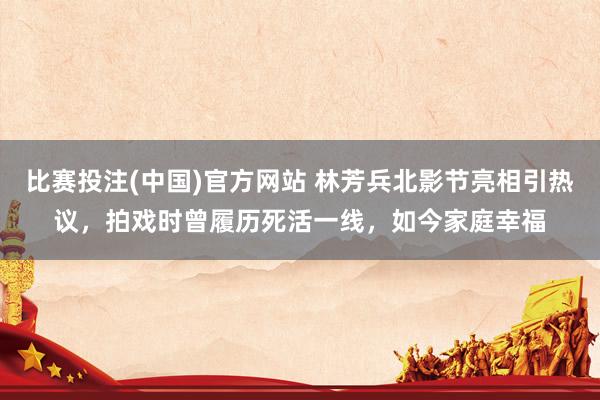 比赛投注(中国)官方网站 林芳兵北影节亮相引热议，拍戏时曾履历死活一线，如今家庭幸福