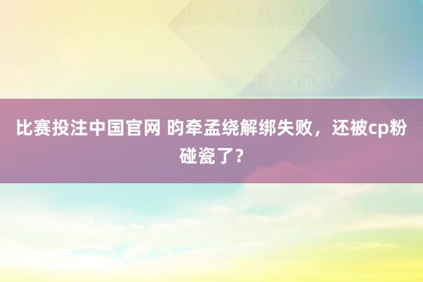 比赛投注中国官网 昀牵孟绕解绑失败，还被cp粉碰瓷了？