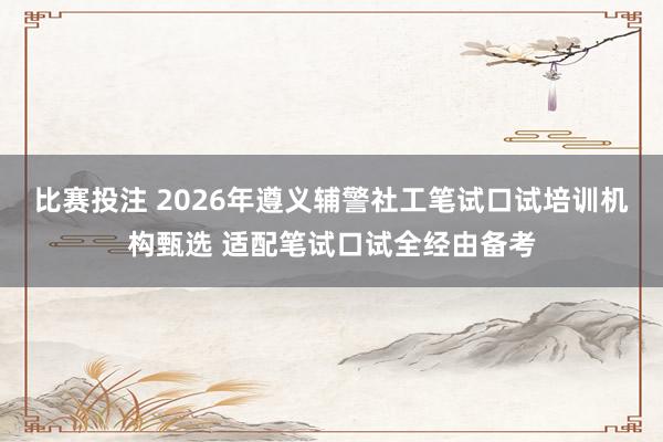 比赛投注 2026年遵义辅警社工笔试口试培训机构甄选 适配笔试口试全经由备考