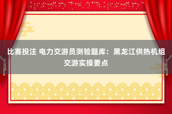 比赛投注 电力交游员测验题库：黑龙江供热机组交游实操要点