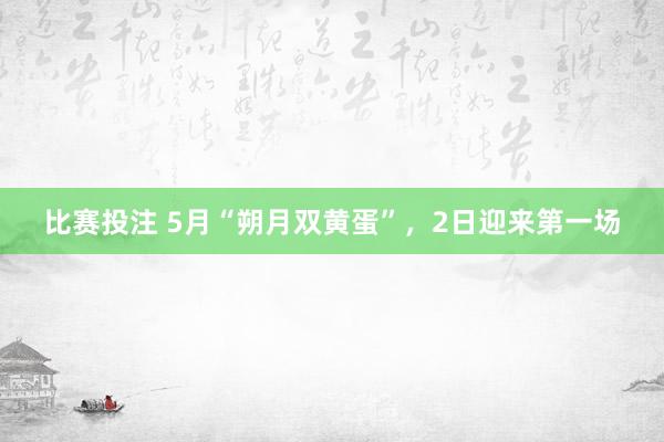比赛投注 5月“朔月双黄蛋”，2日迎来第一场