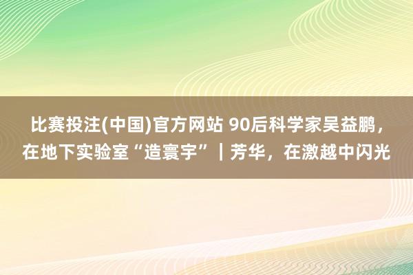 比赛投注(中国)官方网站 90后科学家吴益鹏，在地下实验室“造寰宇”｜芳华，在激越中闪光