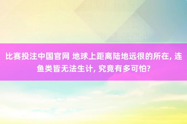 比赛投注中国官网 地球上距离陆地远很的所在, 连鱼类皆无法生计, 究竟有多可怕?