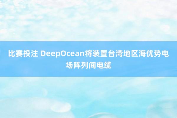 比赛投注 DeepOcean将装置台湾地区海优势电场阵列间电缆