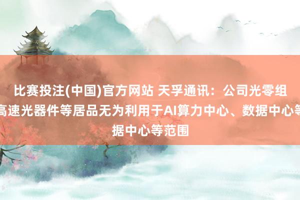 比赛投注(中国)官方网站 天孚通讯：公司光零组件、高速光器件等居品无为利用于AI算力中心、数据中心等范围