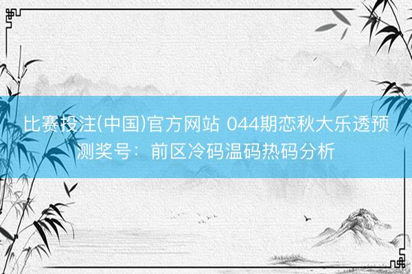 比赛投注(中国)官方网站 044期恋秋大乐透预测奖号：前区冷码温码热码分析