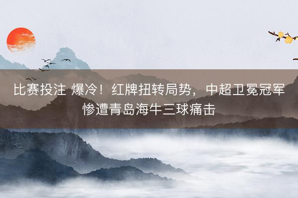 比赛投注 爆冷！红牌扭转局势，中超卫冕冠军惨遭青岛海牛三球痛击